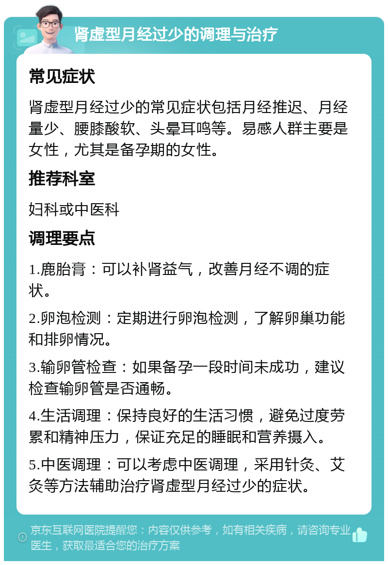 肾虚型月经过少的调理与治疗 常见症状 肾虚型月经过少的常见症状包括月经推迟、月经量少、腰膝酸软、头晕耳鸣等。易感人群主要是女性，尤其是备孕期的女性。 推荐科室 妇科或中医科 调理要点 1.鹿胎膏：可以补肾益气，改善月经不调的症状。 2.卵泡检测：定期进行卵泡检测，了解卵巢功能和排卵情况。 3.输卵管检查：如果备孕一段时间未成功，建议检查输卵管是否通畅。 4.生活调理：保持良好的生活习惯，避免过度劳累和精神压力，保证充足的睡眠和营养摄入。 5.中医调理：可以考虑中医调理，采用针灸、艾灸等方法辅助治疗肾虚型月经过少的症状。