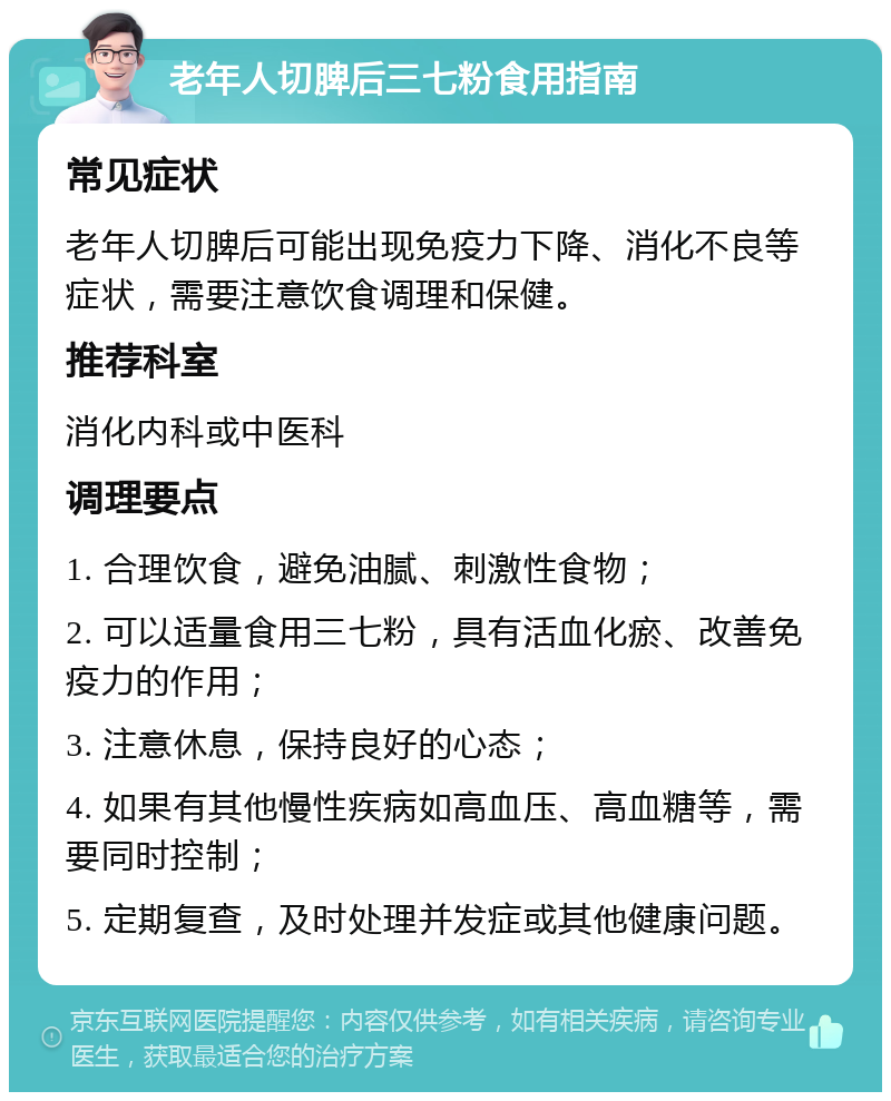 老年人切脾后三七粉食用指南 常见症状 老年人切脾后可能出现免疫力下降、消化不良等症状，需要注意饮食调理和保健。 推荐科室 消化内科或中医科 调理要点 1. 合理饮食，避免油腻、刺激性食物； 2. 可以适量食用三七粉，具有活血化瘀、改善免疫力的作用； 3. 注意休息，保持良好的心态； 4. 如果有其他慢性疾病如高血压、高血糖等，需要同时控制； 5. 定期复查，及时处理并发症或其他健康问题。