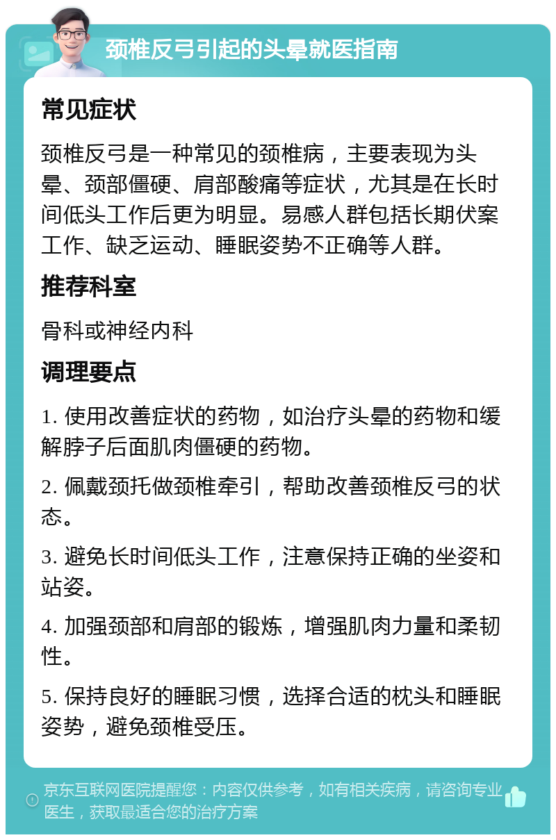 颈椎反弓引起的头晕就医指南 常见症状 颈椎反弓是一种常见的颈椎病，主要表现为头晕、颈部僵硬、肩部酸痛等症状，尤其是在长时间低头工作后更为明显。易感人群包括长期伏案工作、缺乏运动、睡眠姿势不正确等人群。 推荐科室 骨科或神经内科 调理要点 1. 使用改善症状的药物，如治疗头晕的药物和缓解脖子后面肌肉僵硬的药物。 2. 佩戴颈托做颈椎牵引，帮助改善颈椎反弓的状态。 3. 避免长时间低头工作，注意保持正确的坐姿和站姿。 4. 加强颈部和肩部的锻炼，增强肌肉力量和柔韧性。 5. 保持良好的睡眠习惯，选择合适的枕头和睡眠姿势，避免颈椎受压。