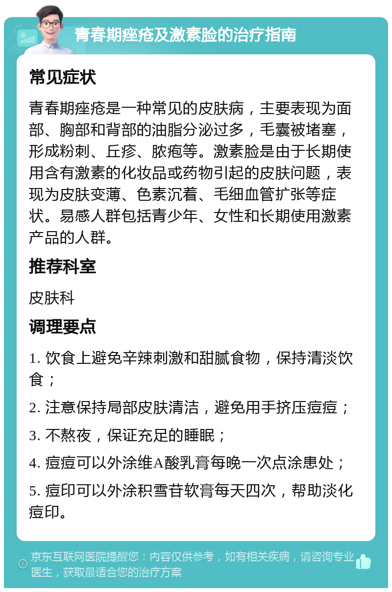 青春期痤疮及激素脸的治疗指南 常见症状 青春期痤疮是一种常见的皮肤病，主要表现为面部、胸部和背部的油脂分泌过多，毛囊被堵塞，形成粉刺、丘疹、脓疱等。激素脸是由于长期使用含有激素的化妆品或药物引起的皮肤问题，表现为皮肤变薄、色素沉着、毛细血管扩张等症状。易感人群包括青少年、女性和长期使用激素产品的人群。 推荐科室 皮肤科 调理要点 1. 饮食上避免辛辣刺激和甜腻食物，保持清淡饮食； 2. 注意保持局部皮肤清洁，避免用手挤压痘痘； 3. 不熬夜，保证充足的睡眠； 4. 痘痘可以外涂维A酸乳膏每晚一次点涂患处； 5. 痘印可以外涂积雪苷软膏每天四次，帮助淡化痘印。