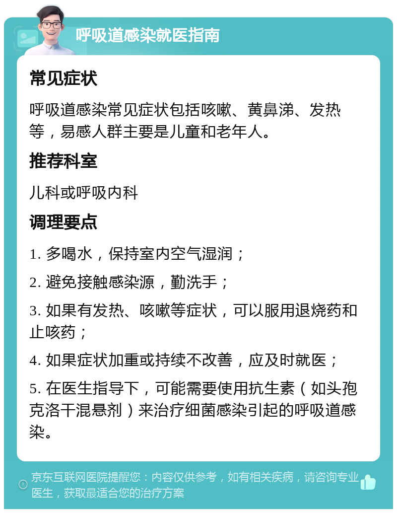 呼吸道感染就医指南 常见症状 呼吸道感染常见症状包括咳嗽、黄鼻涕、发热等，易感人群主要是儿童和老年人。 推荐科室 儿科或呼吸内科 调理要点 1. 多喝水，保持室内空气湿润； 2. 避免接触感染源，勤洗手； 3. 如果有发热、咳嗽等症状，可以服用退烧药和止咳药； 4. 如果症状加重或持续不改善，应及时就医； 5. 在医生指导下，可能需要使用抗生素（如头孢克洛干混悬剂）来治疗细菌感染引起的呼吸道感染。