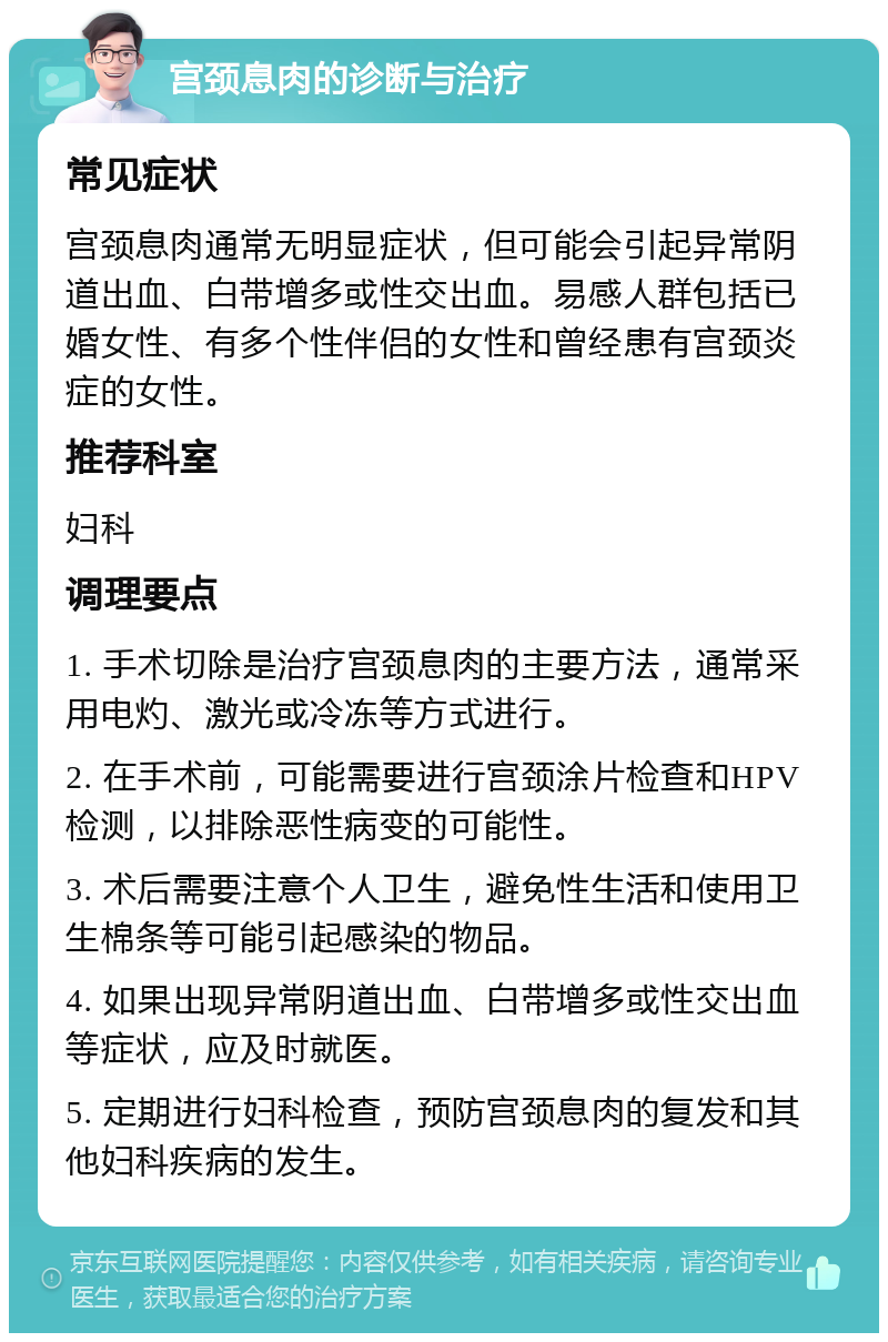 宫颈息肉的诊断与治疗 常见症状 宫颈息肉通常无明显症状，但可能会引起异常阴道出血、白带增多或性交出血。易感人群包括已婚女性、有多个性伴侣的女性和曾经患有宫颈炎症的女性。 推荐科室 妇科 调理要点 1. 手术切除是治疗宫颈息肉的主要方法，通常采用电灼、激光或冷冻等方式进行。 2. 在手术前，可能需要进行宫颈涂片检查和HPV检测，以排除恶性病变的可能性。 3. 术后需要注意个人卫生，避免性生活和使用卫生棉条等可能引起感染的物品。 4. 如果出现异常阴道出血、白带增多或性交出血等症状，应及时就医。 5. 定期进行妇科检查，预防宫颈息肉的复发和其他妇科疾病的发生。