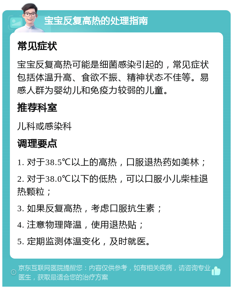 宝宝反复高热的处理指南 常见症状 宝宝反复高热可能是细菌感染引起的，常见症状包括体温升高、食欲不振、精神状态不佳等。易感人群为婴幼儿和免疫力较弱的儿童。 推荐科室 儿科或感染科 调理要点 1. 对于38.5℃以上的高热，口服退热药如美林； 2. 对于38.0℃以下的低热，可以口服小儿柴桂退热颗粒； 3. 如果反复高热，考虑口服抗生素； 4. 注意物理降温，使用退热贴； 5. 定期监测体温变化，及时就医。