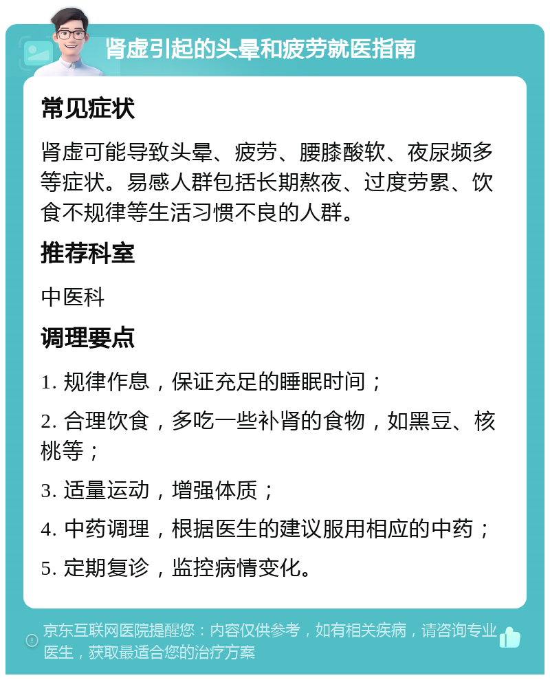 肾虚引起的头晕和疲劳就医指南 常见症状 肾虚可能导致头晕、疲劳、腰膝酸软、夜尿频多等症状。易感人群包括长期熬夜、过度劳累、饮食不规律等生活习惯不良的人群。 推荐科室 中医科 调理要点 1. 规律作息，保证充足的睡眠时间； 2. 合理饮食，多吃一些补肾的食物，如黑豆、核桃等； 3. 适量运动，增强体质； 4. 中药调理，根据医生的建议服用相应的中药； 5. 定期复诊，监控病情变化。