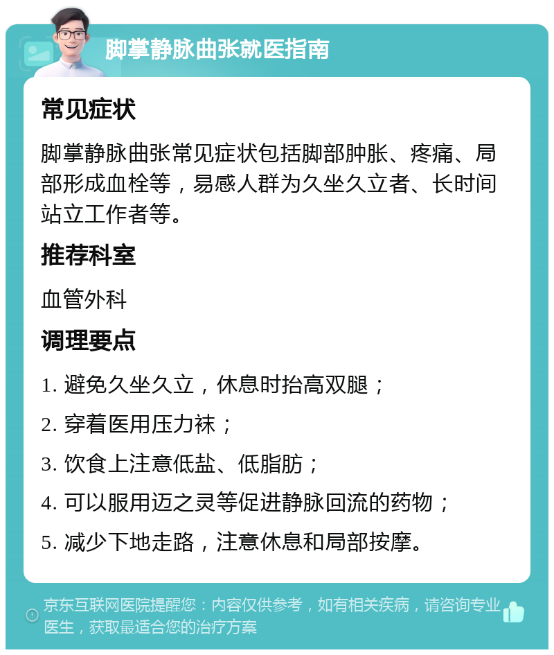 脚掌静脉曲张就医指南 常见症状 脚掌静脉曲张常见症状包括脚部肿胀、疼痛、局部形成血栓等，易感人群为久坐久立者、长时间站立工作者等。 推荐科室 血管外科 调理要点 1. 避免久坐久立，休息时抬高双腿； 2. 穿着医用压力袜； 3. 饮食上注意低盐、低脂肪； 4. 可以服用迈之灵等促进静脉回流的药物； 5. 减少下地走路，注意休息和局部按摩。