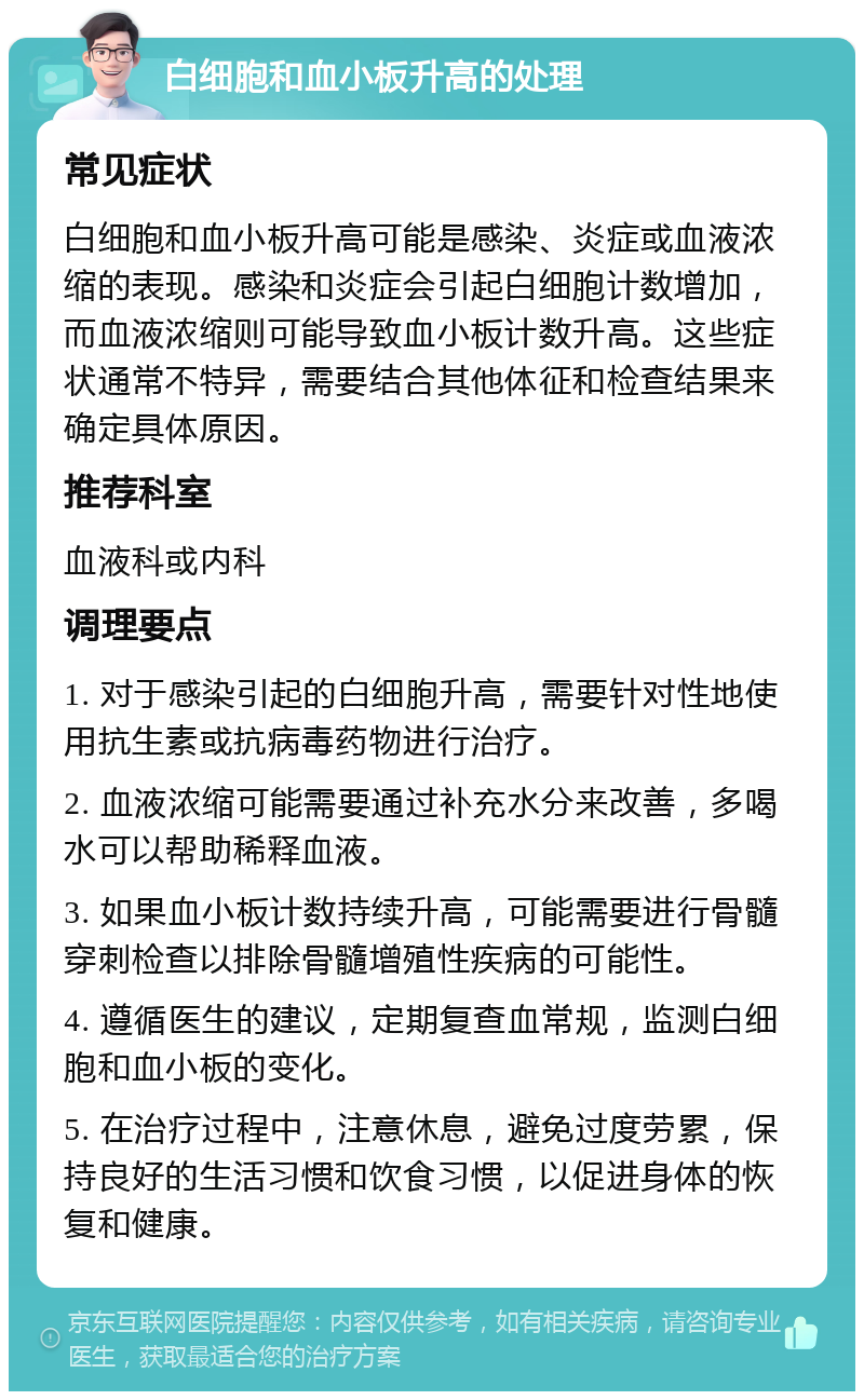 白细胞和血小板升高的处理 常见症状 白细胞和血小板升高可能是感染、炎症或血液浓缩的表现。感染和炎症会引起白细胞计数增加，而血液浓缩则可能导致血小板计数升高。这些症状通常不特异，需要结合其他体征和检查结果来确定具体原因。 推荐科室 血液科或内科 调理要点 1. 对于感染引起的白细胞升高，需要针对性地使用抗生素或抗病毒药物进行治疗。 2. 血液浓缩可能需要通过补充水分来改善，多喝水可以帮助稀释血液。 3. 如果血小板计数持续升高，可能需要进行骨髓穿刺检查以排除骨髓增殖性疾病的可能性。 4. 遵循医生的建议，定期复查血常规，监测白细胞和血小板的变化。 5. 在治疗过程中，注意休息，避免过度劳累，保持良好的生活习惯和饮食习惯，以促进身体的恢复和健康。