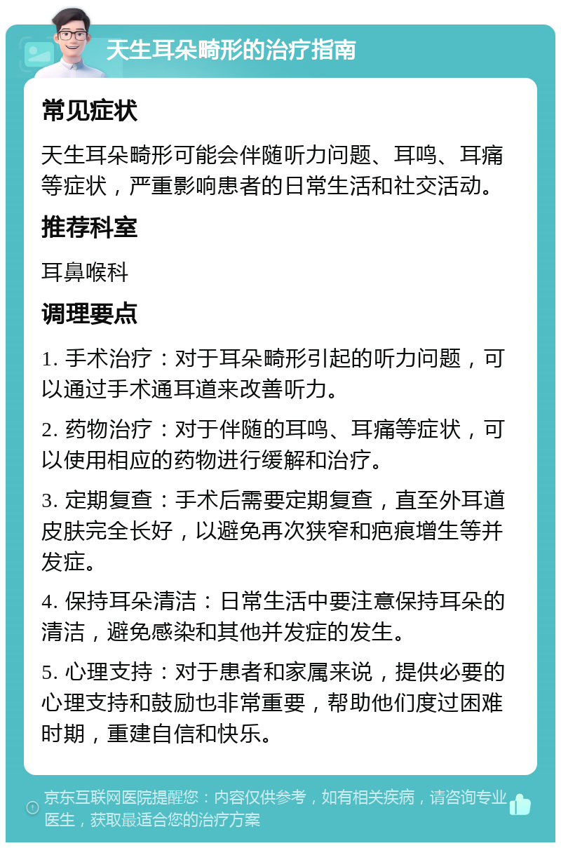 天生耳朵畸形的治疗指南 常见症状 天生耳朵畸形可能会伴随听力问题、耳鸣、耳痛等症状，严重影响患者的日常生活和社交活动。 推荐科室 耳鼻喉科 调理要点 1. 手术治疗：对于耳朵畸形引起的听力问题，可以通过手术通耳道来改善听力。 2. 药物治疗：对于伴随的耳鸣、耳痛等症状，可以使用相应的药物进行缓解和治疗。 3. 定期复查：手术后需要定期复查，直至外耳道皮肤完全长好，以避免再次狭窄和疤痕增生等并发症。 4. 保持耳朵清洁：日常生活中要注意保持耳朵的清洁，避免感染和其他并发症的发生。 5. 心理支持：对于患者和家属来说，提供必要的心理支持和鼓励也非常重要，帮助他们度过困难时期，重建自信和快乐。