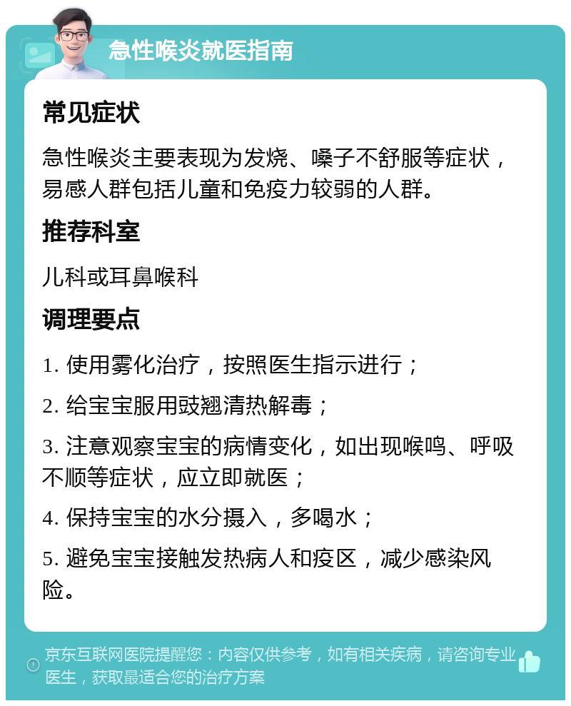 急性喉炎就医指南 常见症状 急性喉炎主要表现为发烧、嗓子不舒服等症状，易感人群包括儿童和免疫力较弱的人群。 推荐科室 儿科或耳鼻喉科 调理要点 1. 使用雾化治疗，按照医生指示进行； 2. 给宝宝服用豉翘清热解毒； 3. 注意观察宝宝的病情变化，如出现喉鸣、呼吸不顺等症状，应立即就医； 4. 保持宝宝的水分摄入，多喝水； 5. 避免宝宝接触发热病人和疫区，减少感染风险。