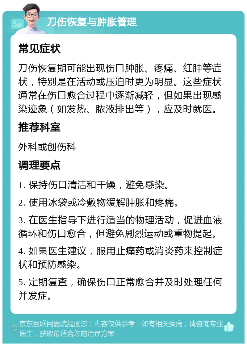 刀伤恢复与肿胀管理 常见症状 刀伤恢复期可能出现伤口肿胀、疼痛、红肿等症状，特别是在活动或压迫时更为明显。这些症状通常在伤口愈合过程中逐渐减轻，但如果出现感染迹象（如发热、脓液排出等），应及时就医。 推荐科室 外科或创伤科 调理要点 1. 保持伤口清洁和干燥，避免感染。 2. 使用冰袋或冷敷物缓解肿胀和疼痛。 3. 在医生指导下进行适当的物理活动，促进血液循环和伤口愈合，但避免剧烈运动或重物提起。 4. 如果医生建议，服用止痛药或消炎药来控制症状和预防感染。 5. 定期复查，确保伤口正常愈合并及时处理任何并发症。