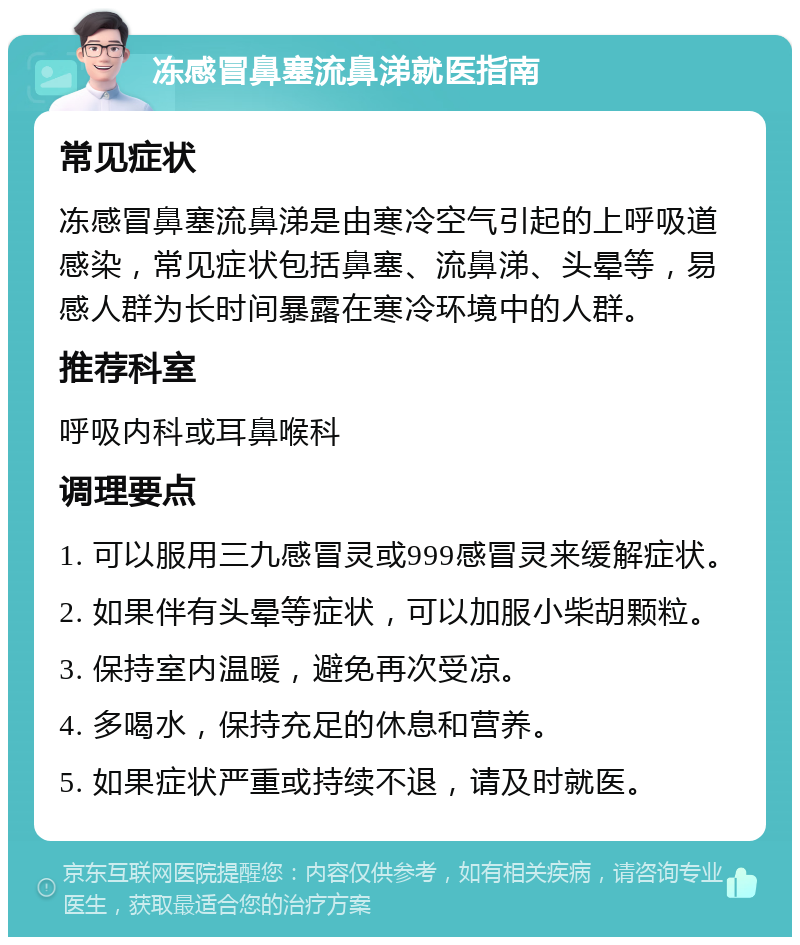 冻感冒鼻塞流鼻涕就医指南 常见症状 冻感冒鼻塞流鼻涕是由寒冷空气引起的上呼吸道感染，常见症状包括鼻塞、流鼻涕、头晕等，易感人群为长时间暴露在寒冷环境中的人群。 推荐科室 呼吸内科或耳鼻喉科 调理要点 1. 可以服用三九感冒灵或999感冒灵来缓解症状。 2. 如果伴有头晕等症状，可以加服小柴胡颗粒。 3. 保持室内温暖，避免再次受凉。 4. 多喝水，保持充足的休息和营养。 5. 如果症状严重或持续不退，请及时就医。