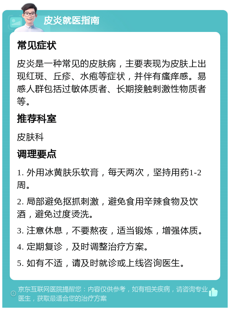 皮炎就医指南 常见症状 皮炎是一种常见的皮肤病，主要表现为皮肤上出现红斑、丘疹、水疱等症状，并伴有瘙痒感。易感人群包括过敏体质者、长期接触刺激性物质者等。 推荐科室 皮肤科 调理要点 1. 外用冰黄肤乐软膏，每天两次，坚持用药1-2周。 2. 局部避免抠抓刺激，避免食用辛辣食物及饮酒，避免过度烫洗。 3. 注意休息，不要熬夜，适当锻炼，增强体质。 4. 定期复诊，及时调整治疗方案。 5. 如有不适，请及时就诊或上线咨询医生。