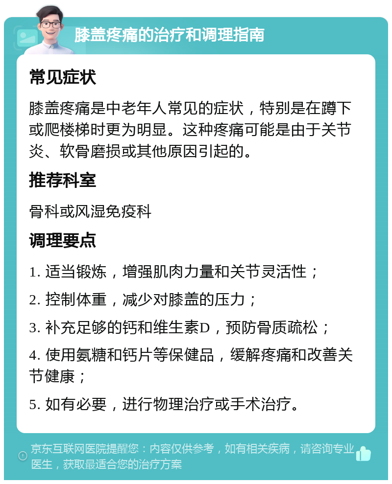 膝盖疼痛的治疗和调理指南 常见症状 膝盖疼痛是中老年人常见的症状，特别是在蹲下或爬楼梯时更为明显。这种疼痛可能是由于关节炎、软骨磨损或其他原因引起的。 推荐科室 骨科或风湿免疫科 调理要点 1. 适当锻炼，增强肌肉力量和关节灵活性； 2. 控制体重，减少对膝盖的压力； 3. 补充足够的钙和维生素D，预防骨质疏松； 4. 使用氨糖和钙片等保健品，缓解疼痛和改善关节健康； 5. 如有必要，进行物理治疗或手术治疗。