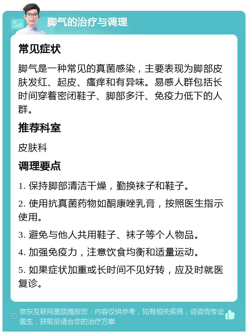 脚气的治疗与调理 常见症状 脚气是一种常见的真菌感染，主要表现为脚部皮肤发红、起皮、瘙痒和有异味。易感人群包括长时间穿着密闭鞋子、脚部多汗、免疫力低下的人群。 推荐科室 皮肤科 调理要点 1. 保持脚部清洁干燥，勤换袜子和鞋子。 2. 使用抗真菌药物如酮康唑乳膏，按照医生指示使用。 3. 避免与他人共用鞋子、袜子等个人物品。 4. 加强免疫力，注意饮食均衡和适量运动。 5. 如果症状加重或长时间不见好转，应及时就医复诊。