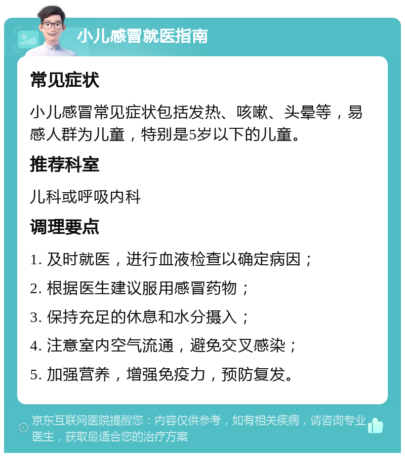 小儿感冒就医指南 常见症状 小儿感冒常见症状包括发热、咳嗽、头晕等，易感人群为儿童，特别是5岁以下的儿童。 推荐科室 儿科或呼吸内科 调理要点 1. 及时就医，进行血液检查以确定病因； 2. 根据医生建议服用感冒药物； 3. 保持充足的休息和水分摄入； 4. 注意室内空气流通，避免交叉感染； 5. 加强营养，增强免疫力，预防复发。