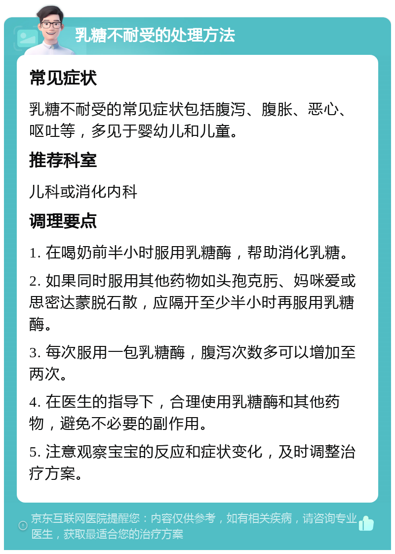 乳糖不耐受的处理方法 常见症状 乳糖不耐受的常见症状包括腹泻、腹胀、恶心、呕吐等，多见于婴幼儿和儿童。 推荐科室 儿科或消化内科 调理要点 1. 在喝奶前半小时服用乳糖酶，帮助消化乳糖。 2. 如果同时服用其他药物如头孢克肟、妈咪爱或思密达蒙脱石散，应隔开至少半小时再服用乳糖酶。 3. 每次服用一包乳糖酶，腹泻次数多可以增加至两次。 4. 在医生的指导下，合理使用乳糖酶和其他药物，避免不必要的副作用。 5. 注意观察宝宝的反应和症状变化，及时调整治疗方案。