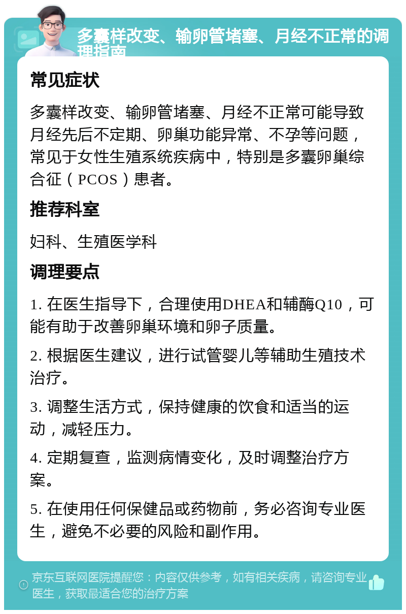 多囊样改变、输卵管堵塞、月经不正常的调理指南 常见症状 多囊样改变、输卵管堵塞、月经不正常可能导致月经先后不定期、卵巢功能异常、不孕等问题，常见于女性生殖系统疾病中，特别是多囊卵巢综合征（PCOS）患者。 推荐科室 妇科、生殖医学科 调理要点 1. 在医生指导下，合理使用DHEA和辅酶Q10，可能有助于改善卵巢环境和卵子质量。 2. 根据医生建议，进行试管婴儿等辅助生殖技术治疗。 3. 调整生活方式，保持健康的饮食和适当的运动，减轻压力。 4. 定期复查，监测病情变化，及时调整治疗方案。 5. 在使用任何保健品或药物前，务必咨询专业医生，避免不必要的风险和副作用。