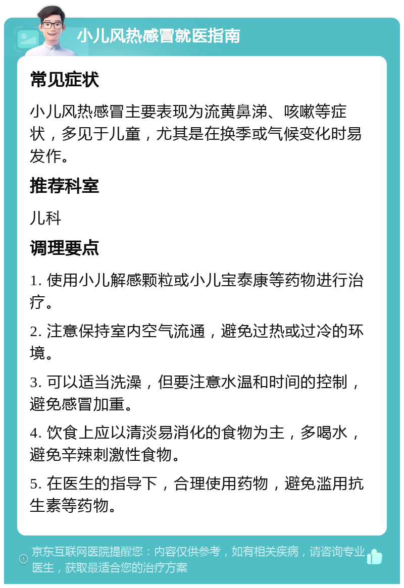 小儿风热感冒就医指南 常见症状 小儿风热感冒主要表现为流黄鼻涕、咳嗽等症状，多见于儿童，尤其是在换季或气候变化时易发作。 推荐科室 儿科 调理要点 1. 使用小儿解感颗粒或小儿宝泰康等药物进行治疗。 2. 注意保持室内空气流通，避免过热或过冷的环境。 3. 可以适当洗澡，但要注意水温和时间的控制，避免感冒加重。 4. 饮食上应以清淡易消化的食物为主，多喝水，避免辛辣刺激性食物。 5. 在医生的指导下，合理使用药物，避免滥用抗生素等药物。