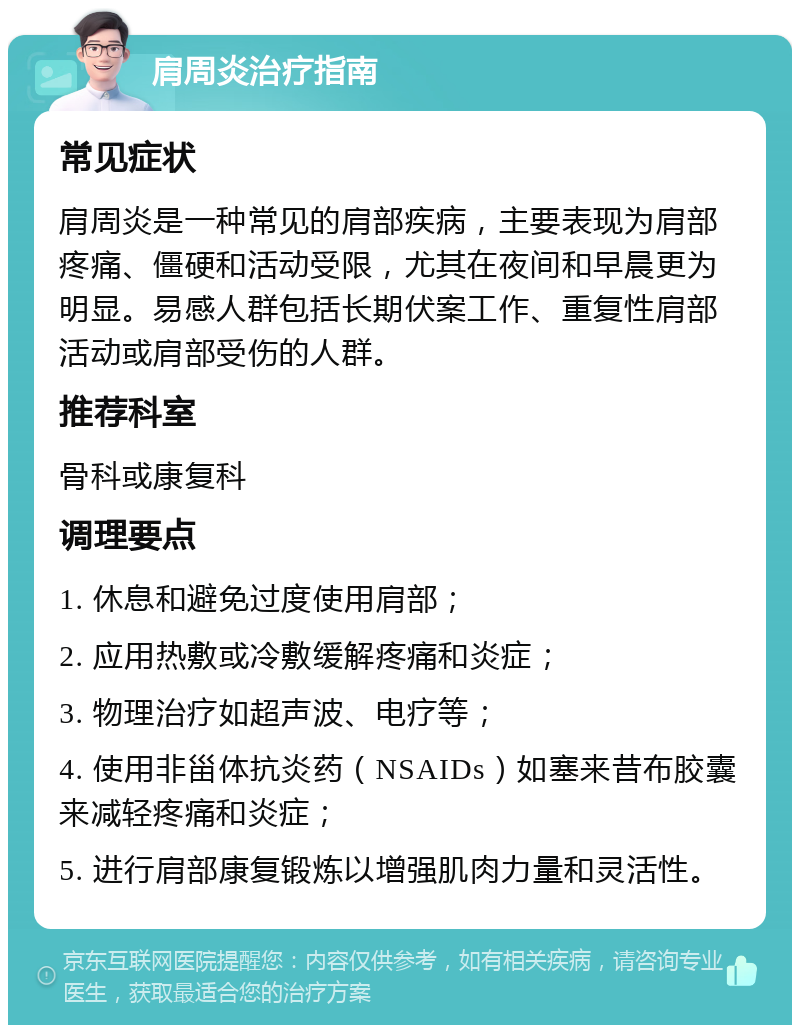 肩周炎治疗指南 常见症状 肩周炎是一种常见的肩部疾病，主要表现为肩部疼痛、僵硬和活动受限，尤其在夜间和早晨更为明显。易感人群包括长期伏案工作、重复性肩部活动或肩部受伤的人群。 推荐科室 骨科或康复科 调理要点 1. 休息和避免过度使用肩部； 2. 应用热敷或冷敷缓解疼痛和炎症； 3. 物理治疗如超声波、电疗等； 4. 使用非甾体抗炎药（NSAIDs）如塞来昔布胶囊来减轻疼痛和炎症； 5. 进行肩部康复锻炼以增强肌肉力量和灵活性。