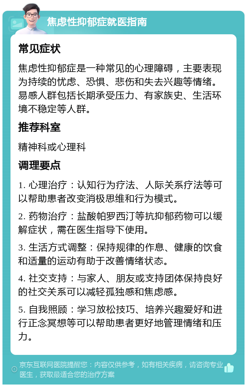 焦虑性抑郁症就医指南 常见症状 焦虑性抑郁症是一种常见的心理障碍，主要表现为持续的忧虑、恐惧、悲伤和失去兴趣等情绪。易感人群包括长期承受压力、有家族史、生活环境不稳定等人群。 推荐科室 精神科或心理科 调理要点 1. 心理治疗：认知行为疗法、人际关系疗法等可以帮助患者改变消极思维和行为模式。 2. 药物治疗：盐酸帕罗西汀等抗抑郁药物可以缓解症状，需在医生指导下使用。 3. 生活方式调整：保持规律的作息、健康的饮食和适量的运动有助于改善情绪状态。 4. 社交支持：与家人、朋友或支持团体保持良好的社交关系可以减轻孤独感和焦虑感。 5. 自我照顾：学习放松技巧、培养兴趣爱好和进行正念冥想等可以帮助患者更好地管理情绪和压力。