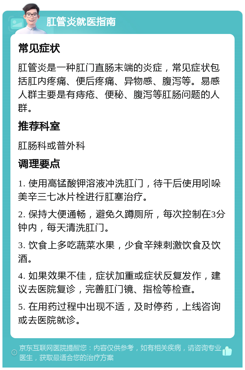 肛管炎就医指南 常见症状 肛管炎是一种肛门直肠末端的炎症，常见症状包括肛内疼痛、便后疼痛、异物感、腹泻等。易感人群主要是有痔疮、便秘、腹泻等肛肠问题的人群。 推荐科室 肛肠科或普外科 调理要点 1. 使用高锰酸钾溶液冲洗肛门，待干后使用吲哚美辛三七冰片栓进行肛塞治疗。 2. 保持大便通畅，避免久蹲厕所，每次控制在3分钟内，每天清洗肛门。 3. 饮食上多吃蔬菜水果，少食辛辣刺激饮食及饮酒。 4. 如果效果不佳，症状加重或症状反复发作，建议去医院复诊，完善肛门镜、指检等检查。 5. 在用药过程中出现不适，及时停药，上线咨询或去医院就诊。