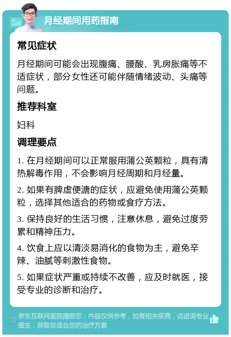 月经期间用药指南 常见症状 月经期间可能会出现腹痛、腰酸、乳房胀痛等不适症状，部分女性还可能伴随情绪波动、头痛等问题。 推荐科室 妇科 调理要点 1. 在月经期间可以正常服用蒲公英颗粒，具有清热解毒作用，不会影响月经周期和月经量。 2. 如果有脾虚便溏的症状，应避免使用蒲公英颗粒，选择其他适合的药物或食疗方法。 3. 保持良好的生活习惯，注意休息，避免过度劳累和精神压力。 4. 饮食上应以清淡易消化的食物为主，避免辛辣、油腻等刺激性食物。 5. 如果症状严重或持续不改善，应及时就医，接受专业的诊断和治疗。