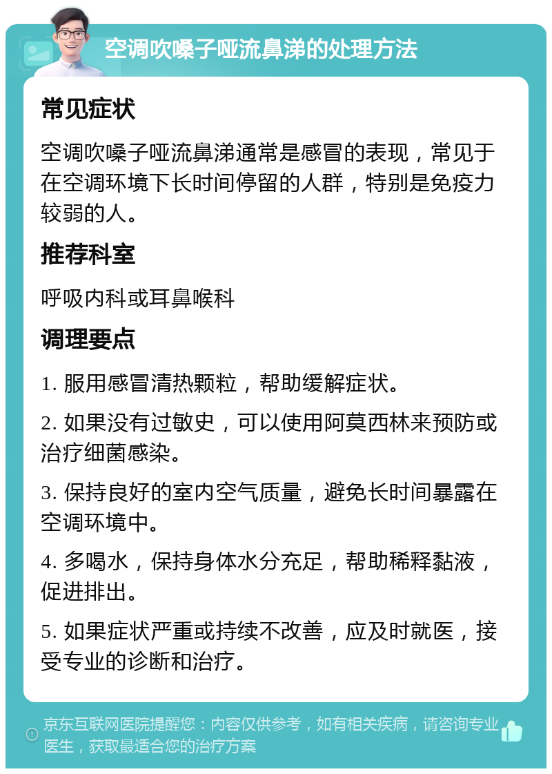 空调吹嗓子哑流鼻涕的处理方法 常见症状 空调吹嗓子哑流鼻涕通常是感冒的表现，常见于在空调环境下长时间停留的人群，特别是免疫力较弱的人。 推荐科室 呼吸内科或耳鼻喉科 调理要点 1. 服用感冒清热颗粒，帮助缓解症状。 2. 如果没有过敏史，可以使用阿莫西林来预防或治疗细菌感染。 3. 保持良好的室内空气质量，避免长时间暴露在空调环境中。 4. 多喝水，保持身体水分充足，帮助稀释黏液，促进排出。 5. 如果症状严重或持续不改善，应及时就医，接受专业的诊断和治疗。