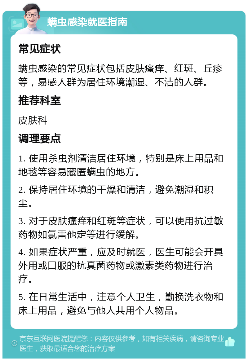 螨虫感染就医指南 常见症状 螨虫感染的常见症状包括皮肤瘙痒、红斑、丘疹等，易感人群为居住环境潮湿、不洁的人群。 推荐科室 皮肤科 调理要点 1. 使用杀虫剂清洁居住环境，特别是床上用品和地毯等容易藏匿螨虫的地方。 2. 保持居住环境的干燥和清洁，避免潮湿和积尘。 3. 对于皮肤瘙痒和红斑等症状，可以使用抗过敏药物如氯雷他定等进行缓解。 4. 如果症状严重，应及时就医，医生可能会开具外用或口服的抗真菌药物或激素类药物进行治疗。 5. 在日常生活中，注意个人卫生，勤换洗衣物和床上用品，避免与他人共用个人物品。