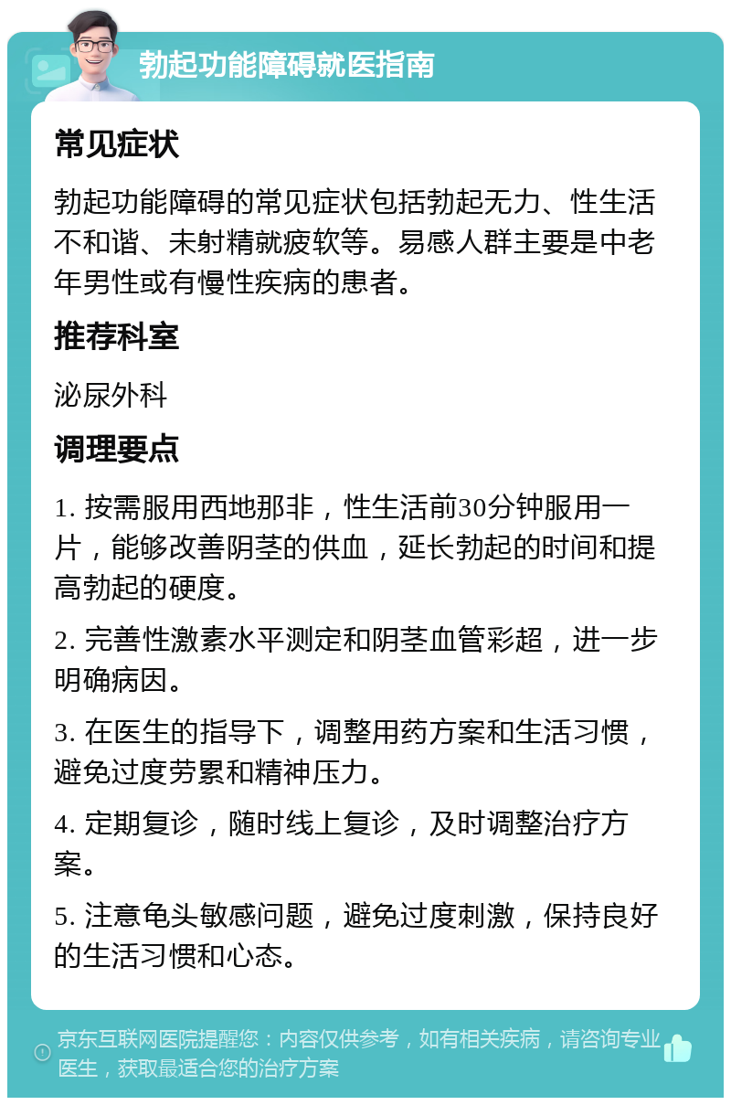 勃起功能障碍就医指南 常见症状 勃起功能障碍的常见症状包括勃起无力、性生活不和谐、未射精就疲软等。易感人群主要是中老年男性或有慢性疾病的患者。 推荐科室 泌尿外科 调理要点 1. 按需服用西地那非，性生活前30分钟服用一片，能够改善阴茎的供血，延长勃起的时间和提高勃起的硬度。 2. 完善性激素水平测定和阴茎血管彩超，进一步明确病因。 3. 在医生的指导下，调整用药方案和生活习惯，避免过度劳累和精神压力。 4. 定期复诊，随时线上复诊，及时调整治疗方案。 5. 注意龟头敏感问题，避免过度刺激，保持良好的生活习惯和心态。