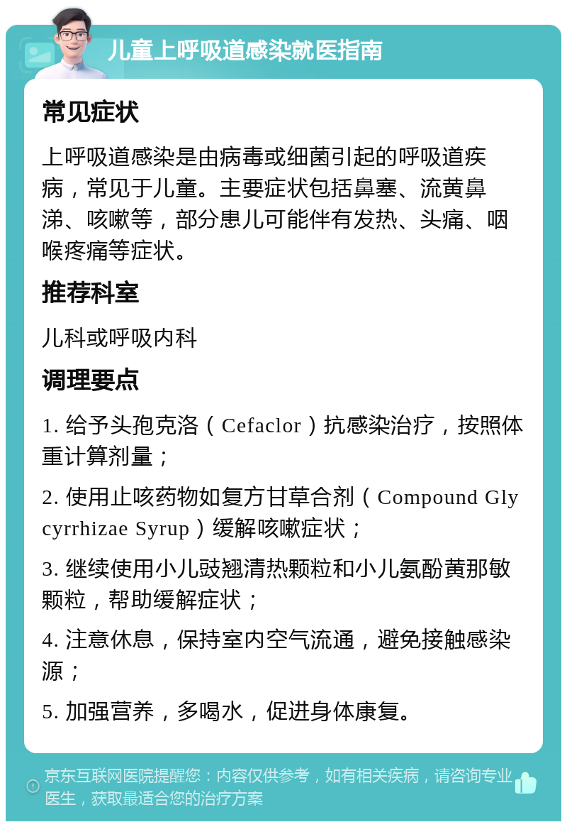 儿童上呼吸道感染就医指南 常见症状 上呼吸道感染是由病毒或细菌引起的呼吸道疾病，常见于儿童。主要症状包括鼻塞、流黄鼻涕、咳嗽等，部分患儿可能伴有发热、头痛、咽喉疼痛等症状。 推荐科室 儿科或呼吸内科 调理要点 1. 给予头孢克洛（Cefaclor）抗感染治疗，按照体重计算剂量； 2. 使用止咳药物如复方甘草合剂（Compound Glycyrrhizae Syrup）缓解咳嗽症状； 3. 继续使用小儿豉翘清热颗粒和小儿氨酚黄那敏颗粒，帮助缓解症状； 4. 注意休息，保持室内空气流通，避免接触感染源； 5. 加强营养，多喝水，促进身体康复。