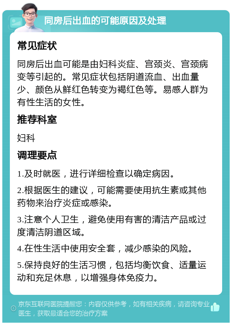 同房后出血的可能原因及处理 常见症状 同房后出血可能是由妇科炎症、宫颈炎、宫颈病变等引起的。常见症状包括阴道流血、出血量少、颜色从鲜红色转变为褐红色等。易感人群为有性生活的女性。 推荐科室 妇科 调理要点 1.及时就医，进行详细检查以确定病因。 2.根据医生的建议，可能需要使用抗生素或其他药物来治疗炎症或感染。 3.注意个人卫生，避免使用有害的清洁产品或过度清洁阴道区域。 4.在性生活中使用安全套，减少感染的风险。 5.保持良好的生活习惯，包括均衡饮食、适量运动和充足休息，以增强身体免疫力。