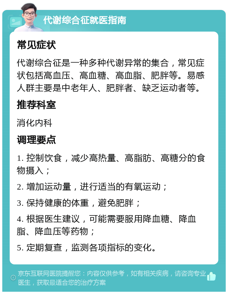 代谢综合征就医指南 常见症状 代谢综合征是一种多种代谢异常的集合，常见症状包括高血压、高血糖、高血脂、肥胖等。易感人群主要是中老年人、肥胖者、缺乏运动者等。 推荐科室 消化内科 调理要点 1. 控制饮食，减少高热量、高脂肪、高糖分的食物摄入； 2. 增加运动量，进行适当的有氧运动； 3. 保持健康的体重，避免肥胖； 4. 根据医生建议，可能需要服用降血糖、降血脂、降血压等药物； 5. 定期复查，监测各项指标的变化。