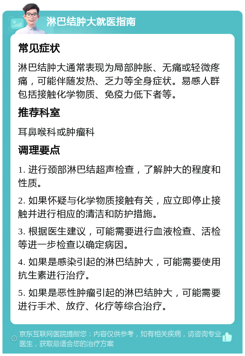 淋巴结肿大就医指南 常见症状 淋巴结肿大通常表现为局部肿胀、无痛或轻微疼痛，可能伴随发热、乏力等全身症状。易感人群包括接触化学物质、免疫力低下者等。 推荐科室 耳鼻喉科或肿瘤科 调理要点 1. 进行颈部淋巴结超声检查，了解肿大的程度和性质。 2. 如果怀疑与化学物质接触有关，应立即停止接触并进行相应的清洁和防护措施。 3. 根据医生建议，可能需要进行血液检查、活检等进一步检查以确定病因。 4. 如果是感染引起的淋巴结肿大，可能需要使用抗生素进行治疗。 5. 如果是恶性肿瘤引起的淋巴结肿大，可能需要进行手术、放疗、化疗等综合治疗。