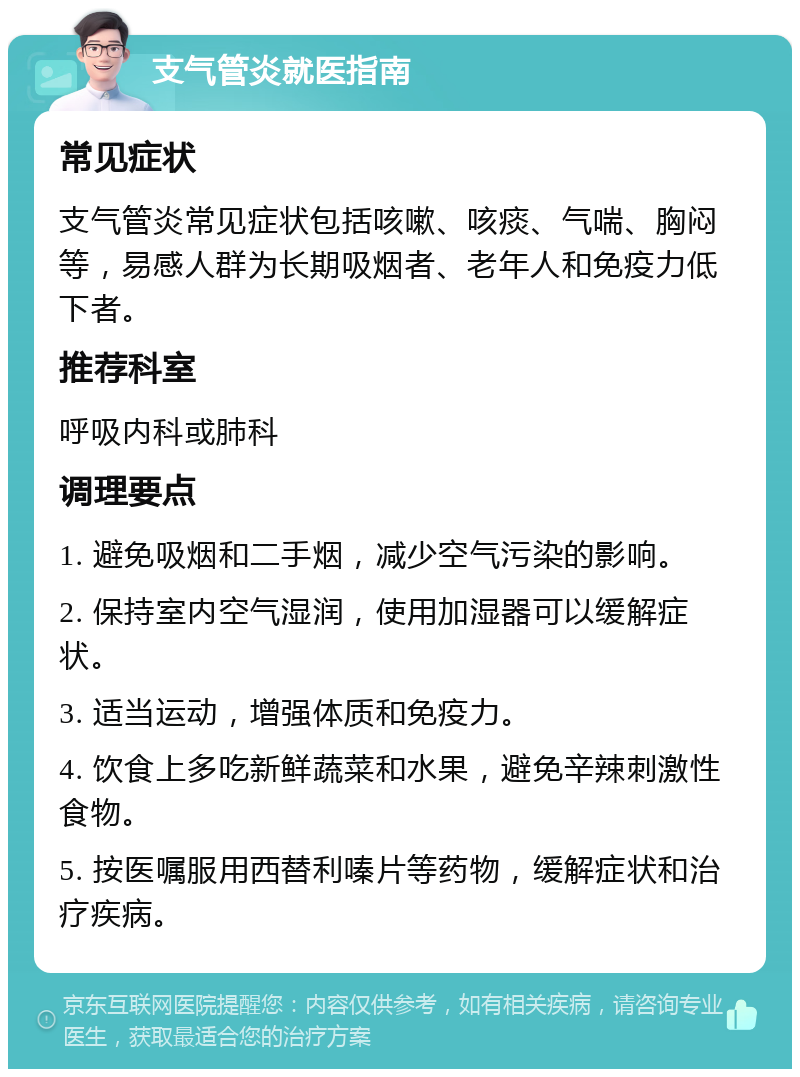 支气管炎就医指南 常见症状 支气管炎常见症状包括咳嗽、咳痰、气喘、胸闷等，易感人群为长期吸烟者、老年人和免疫力低下者。 推荐科室 呼吸内科或肺科 调理要点 1. 避免吸烟和二手烟，减少空气污染的影响。 2. 保持室内空气湿润，使用加湿器可以缓解症状。 3. 适当运动，增强体质和免疫力。 4. 饮食上多吃新鲜蔬菜和水果，避免辛辣刺激性食物。 5. 按医嘱服用西替利嗪片等药物，缓解症状和治疗疾病。