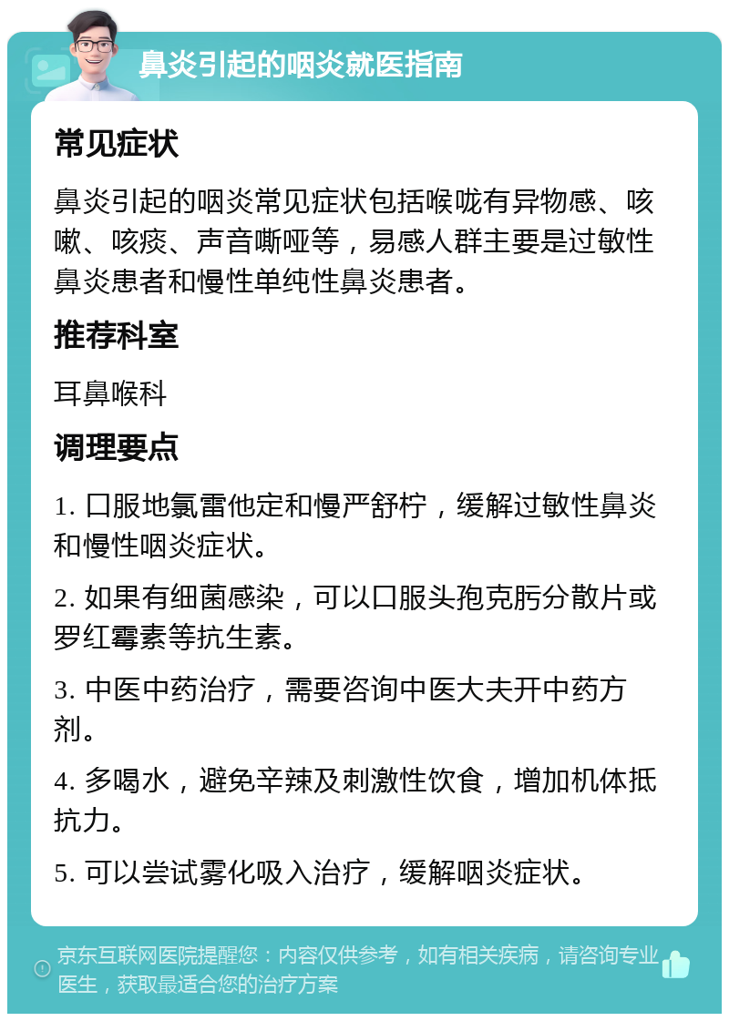 鼻炎引起的咽炎就医指南 常见症状 鼻炎引起的咽炎常见症状包括喉咙有异物感、咳嗽、咳痰、声音嘶哑等，易感人群主要是过敏性鼻炎患者和慢性单纯性鼻炎患者。 推荐科室 耳鼻喉科 调理要点 1. 口服地氯雷他定和慢严舒柠，缓解过敏性鼻炎和慢性咽炎症状。 2. 如果有细菌感染，可以口服头孢克肟分散片或罗红霉素等抗生素。 3. 中医中药治疗，需要咨询中医大夫开中药方剂。 4. 多喝水，避免辛辣及刺激性饮食，增加机体抵抗力。 5. 可以尝试雾化吸入治疗，缓解咽炎症状。