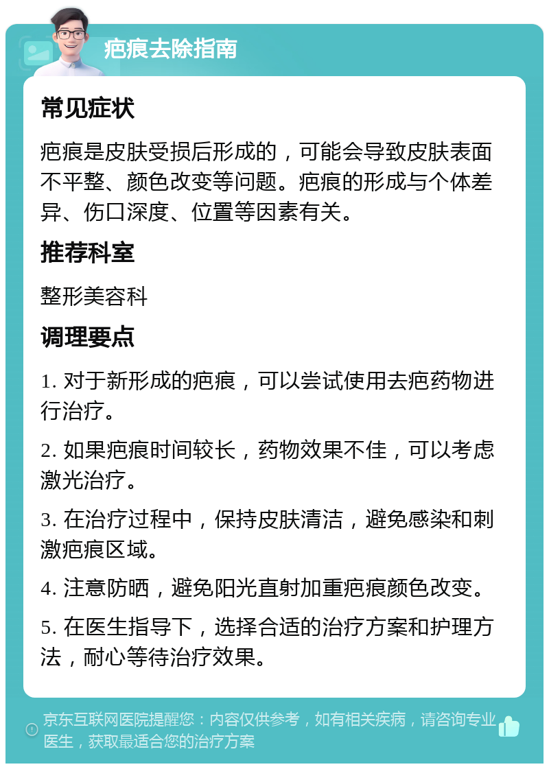 疤痕去除指南 常见症状 疤痕是皮肤受损后形成的，可能会导致皮肤表面不平整、颜色改变等问题。疤痕的形成与个体差异、伤口深度、位置等因素有关。 推荐科室 整形美容科 调理要点 1. 对于新形成的疤痕，可以尝试使用去疤药物进行治疗。 2. 如果疤痕时间较长，药物效果不佳，可以考虑激光治疗。 3. 在治疗过程中，保持皮肤清洁，避免感染和刺激疤痕区域。 4. 注意防晒，避免阳光直射加重疤痕颜色改变。 5. 在医生指导下，选择合适的治疗方案和护理方法，耐心等待治疗效果。