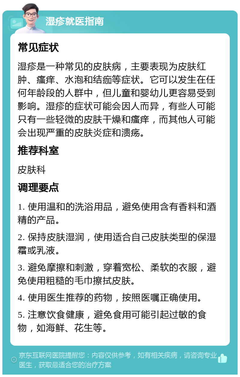 湿疹就医指南 常见症状 湿疹是一种常见的皮肤病，主要表现为皮肤红肿、瘙痒、水泡和结痂等症状。它可以发生在任何年龄段的人群中，但儿童和婴幼儿更容易受到影响。湿疹的症状可能会因人而异，有些人可能只有一些轻微的皮肤干燥和瘙痒，而其他人可能会出现严重的皮肤炎症和溃疡。 推荐科室 皮肤科 调理要点 1. 使用温和的洗浴用品，避免使用含有香料和酒精的产品。 2. 保持皮肤湿润，使用适合自己皮肤类型的保湿霜或乳液。 3. 避免摩擦和刺激，穿着宽松、柔软的衣服，避免使用粗糙的毛巾擦拭皮肤。 4. 使用医生推荐的药物，按照医嘱正确使用。 5. 注意饮食健康，避免食用可能引起过敏的食物，如海鲜、花生等。