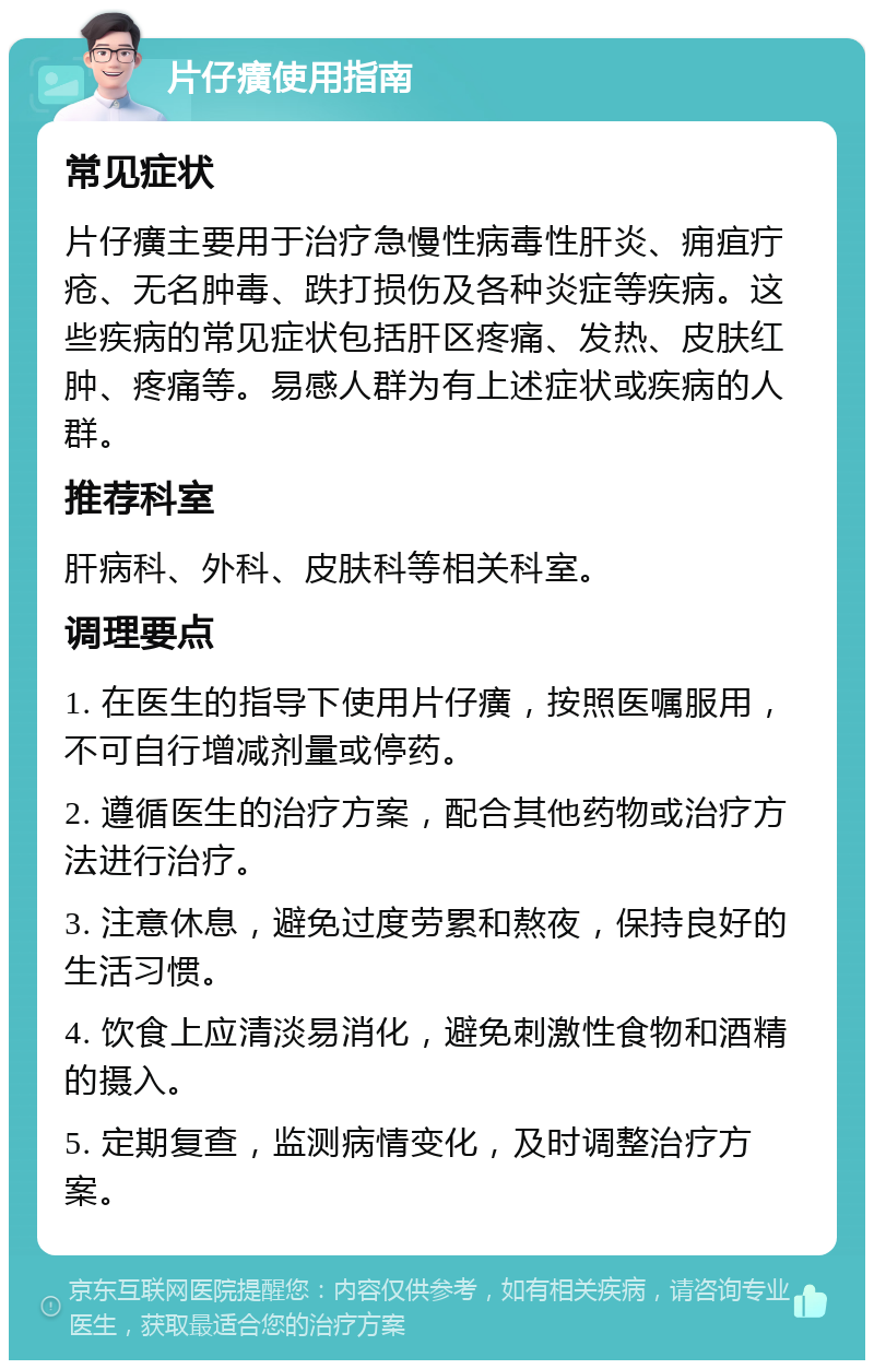 片仔癀使用指南 常见症状 片仔癀主要用于治疗急慢性病毒性肝炎、痈疽疔疮、无名肿毒、跌打损伤及各种炎症等疾病。这些疾病的常见症状包括肝区疼痛、发热、皮肤红肿、疼痛等。易感人群为有上述症状或疾病的人群。 推荐科室 肝病科、外科、皮肤科等相关科室。 调理要点 1. 在医生的指导下使用片仔癀，按照医嘱服用，不可自行增减剂量或停药。 2. 遵循医生的治疗方案，配合其他药物或治疗方法进行治疗。 3. 注意休息，避免过度劳累和熬夜，保持良好的生活习惯。 4. 饮食上应清淡易消化，避免刺激性食物和酒精的摄入。 5. 定期复查，监测病情变化，及时调整治疗方案。