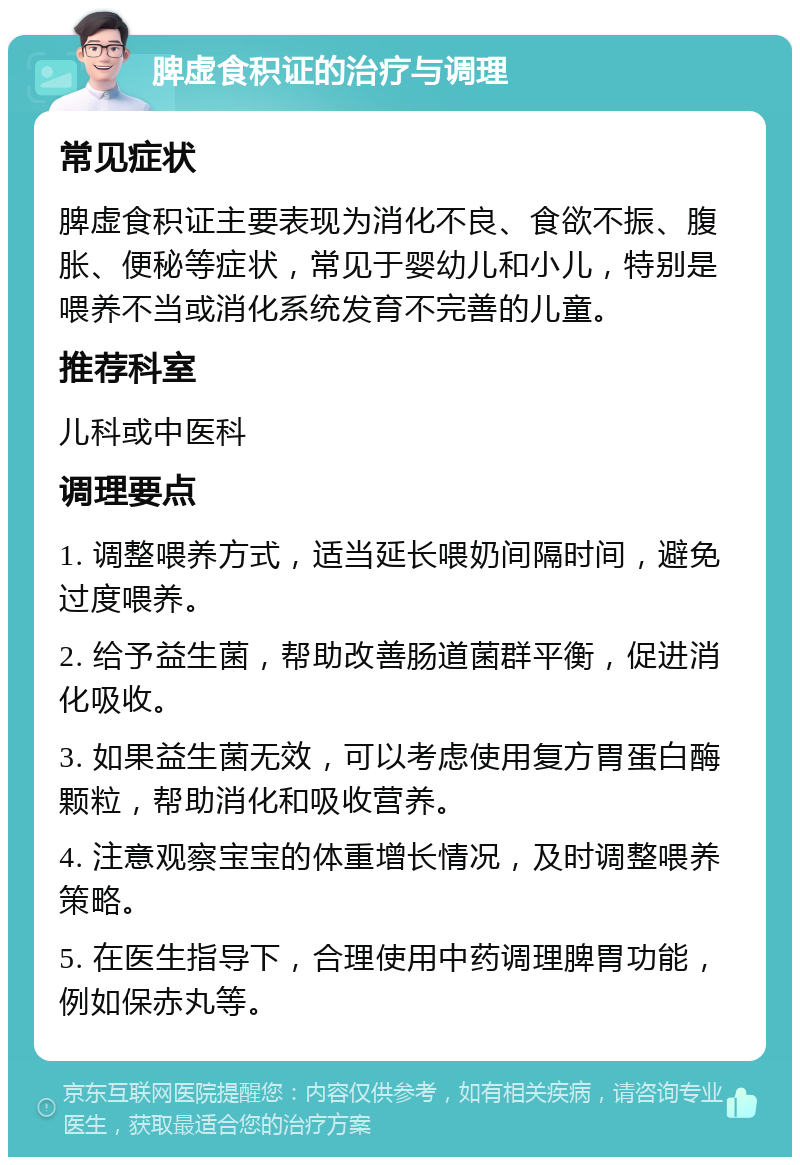 脾虚食积证的治疗与调理 常见症状 脾虚食积证主要表现为消化不良、食欲不振、腹胀、便秘等症状，常见于婴幼儿和小儿，特别是喂养不当或消化系统发育不完善的儿童。 推荐科室 儿科或中医科 调理要点 1. 调整喂养方式，适当延长喂奶间隔时间，避免过度喂养。 2. 给予益生菌，帮助改善肠道菌群平衡，促进消化吸收。 3. 如果益生菌无效，可以考虑使用复方胃蛋白酶颗粒，帮助消化和吸收营养。 4. 注意观察宝宝的体重增长情况，及时调整喂养策略。 5. 在医生指导下，合理使用中药调理脾胃功能，例如保赤丸等。