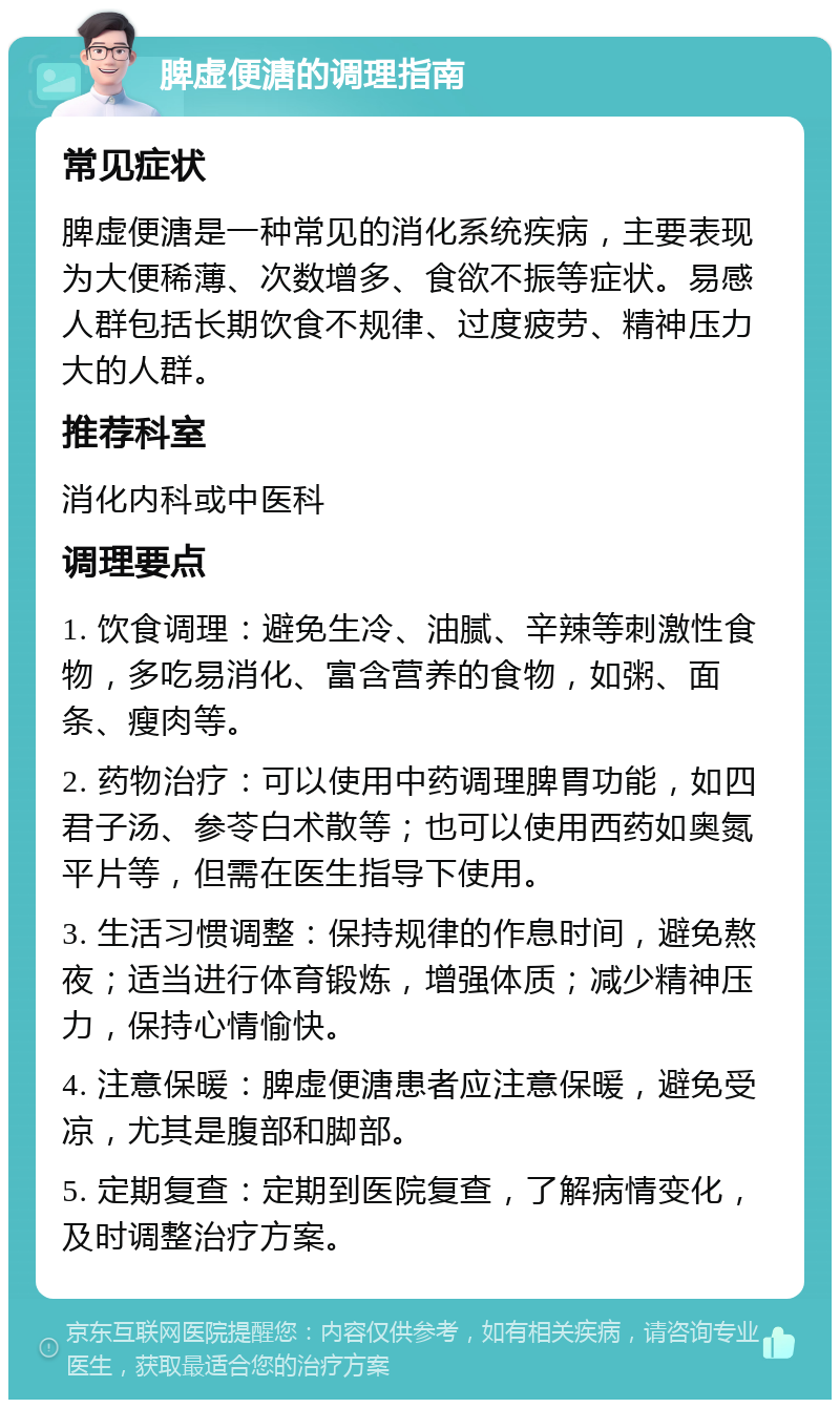 脾虚便溏的调理指南 常见症状 脾虚便溏是一种常见的消化系统疾病，主要表现为大便稀薄、次数增多、食欲不振等症状。易感人群包括长期饮食不规律、过度疲劳、精神压力大的人群。 推荐科室 消化内科或中医科 调理要点 1. 饮食调理：避免生冷、油腻、辛辣等刺激性食物，多吃易消化、富含营养的食物，如粥、面条、瘦肉等。 2. 药物治疗：可以使用中药调理脾胃功能，如四君子汤、参苓白术散等；也可以使用西药如奥氮平片等，但需在医生指导下使用。 3. 生活习惯调整：保持规律的作息时间，避免熬夜；适当进行体育锻炼，增强体质；减少精神压力，保持心情愉快。 4. 注意保暖：脾虚便溏患者应注意保暖，避免受凉，尤其是腹部和脚部。 5. 定期复查：定期到医院复查，了解病情变化，及时调整治疗方案。