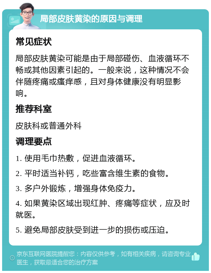 局部皮肤黄染的原因与调理 常见症状 局部皮肤黄染可能是由于局部碰伤、血液循环不畅或其他因素引起的。一般来说，这种情况不会伴随疼痛或瘙痒感，且对身体健康没有明显影响。 推荐科室 皮肤科或普通外科 调理要点 1. 使用毛巾热敷，促进血液循环。 2. 平时适当补钙，吃些富含维生素的食物。 3. 多户外锻炼，增强身体免疫力。 4. 如果黄染区域出现红肿、疼痛等症状，应及时就医。 5. 避免局部皮肤受到进一步的损伤或压迫。