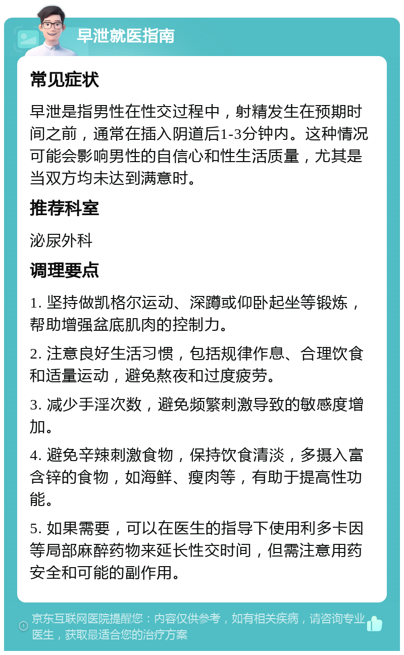 早泄就医指南 常见症状 早泄是指男性在性交过程中，射精发生在预期时间之前，通常在插入阴道后1-3分钟内。这种情况可能会影响男性的自信心和性生活质量，尤其是当双方均未达到满意时。 推荐科室 泌尿外科 调理要点 1. 坚持做凯格尔运动、深蹲或仰卧起坐等锻炼，帮助增强盆底肌肉的控制力。 2. 注意良好生活习惯，包括规律作息、合理饮食和适量运动，避免熬夜和过度疲劳。 3. 减少手淫次数，避免频繁刺激导致的敏感度增加。 4. 避免辛辣刺激食物，保持饮食清淡，多摄入富含锌的食物，如海鲜、瘦肉等，有助于提高性功能。 5. 如果需要，可以在医生的指导下使用利多卡因等局部麻醉药物来延长性交时间，但需注意用药安全和可能的副作用。