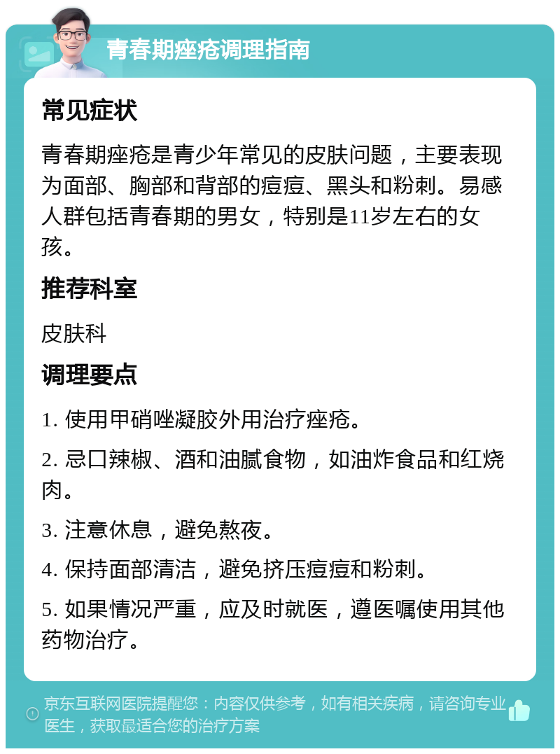 青春期痤疮调理指南 常见症状 青春期痤疮是青少年常见的皮肤问题，主要表现为面部、胸部和背部的痘痘、黑头和粉刺。易感人群包括青春期的男女，特别是11岁左右的女孩。 推荐科室 皮肤科 调理要点 1. 使用甲硝唑凝胶外用治疗痤疮。 2. 忌口辣椒、酒和油腻食物，如油炸食品和红烧肉。 3. 注意休息，避免熬夜。 4. 保持面部清洁，避免挤压痘痘和粉刺。 5. 如果情况严重，应及时就医，遵医嘱使用其他药物治疗。