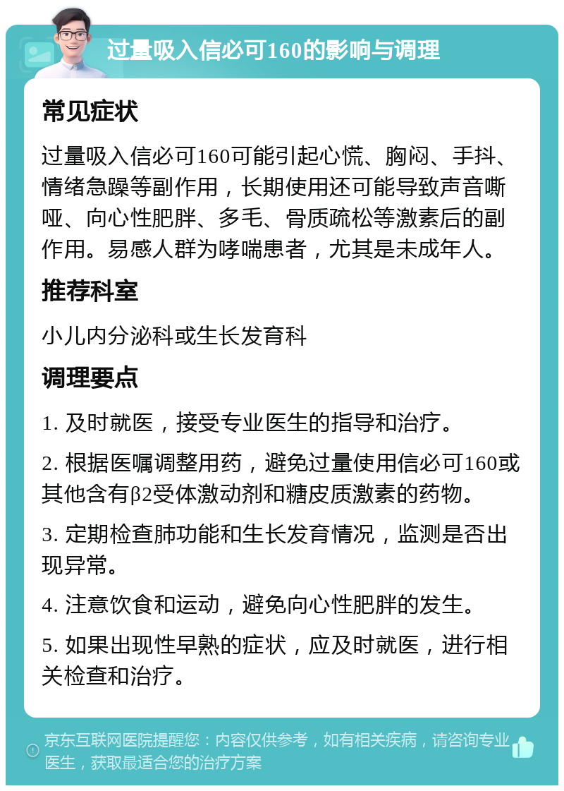 过量吸入信必可160的影响与调理 常见症状 过量吸入信必可160可能引起心慌、胸闷、手抖、情绪急躁等副作用，长期使用还可能导致声音嘶哑、向心性肥胖、多毛、骨质疏松等激素后的副作用。易感人群为哮喘患者，尤其是未成年人。 推荐科室 小儿内分泌科或生长发育科 调理要点 1. 及时就医，接受专业医生的指导和治疗。 2. 根据医嘱调整用药，避免过量使用信必可160或其他含有β2受体激动剂和糖皮质激素的药物。 3. 定期检查肺功能和生长发育情况，监测是否出现异常。 4. 注意饮食和运动，避免向心性肥胖的发生。 5. 如果出现性早熟的症状，应及时就医，进行相关检查和治疗。