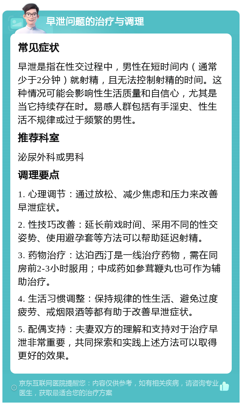 早泄问题的治疗与调理 常见症状 早泄是指在性交过程中，男性在短时间内（通常少于2分钟）就射精，且无法控制射精的时间。这种情况可能会影响性生活质量和自信心，尤其是当它持续存在时。易感人群包括有手淫史、性生活不规律或过于频繁的男性。 推荐科室 泌尿外科或男科 调理要点 1. 心理调节：通过放松、减少焦虑和压力来改善早泄症状。 2. 性技巧改善：延长前戏时间、采用不同的性交姿势、使用避孕套等方法可以帮助延迟射精。 3. 药物治疗：达泊西汀是一线治疗药物，需在同房前2-3小时服用；中成药如参茸鞭丸也可作为辅助治疗。 4. 生活习惯调整：保持规律的性生活、避免过度疲劳、戒烟限酒等都有助于改善早泄症状。 5. 配偶支持：夫妻双方的理解和支持对于治疗早泄非常重要，共同探索和实践上述方法可以取得更好的效果。