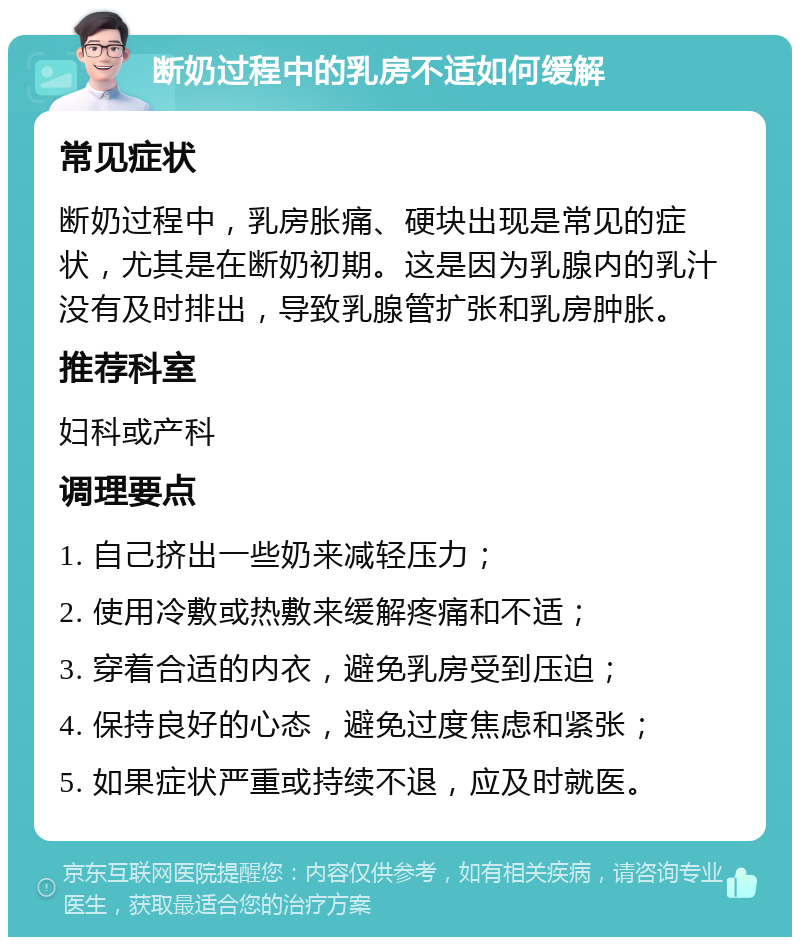 断奶过程中的乳房不适如何缓解 常见症状 断奶过程中，乳房胀痛、硬块出现是常见的症状，尤其是在断奶初期。这是因为乳腺内的乳汁没有及时排出，导致乳腺管扩张和乳房肿胀。 推荐科室 妇科或产科 调理要点 1. 自己挤出一些奶来减轻压力； 2. 使用冷敷或热敷来缓解疼痛和不适； 3. 穿着合适的内衣，避免乳房受到压迫； 4. 保持良好的心态，避免过度焦虑和紧张； 5. 如果症状严重或持续不退，应及时就医。