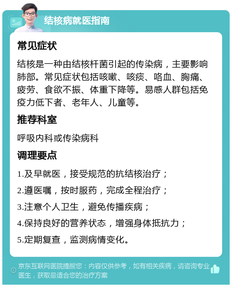 结核病就医指南 常见症状 结核是一种由结核杆菌引起的传染病，主要影响肺部。常见症状包括咳嗽、咳痰、咯血、胸痛、疲劳、食欲不振、体重下降等。易感人群包括免疫力低下者、老年人、儿童等。 推荐科室 呼吸内科或传染病科 调理要点 1.及早就医，接受规范的抗结核治疗； 2.遵医嘱，按时服药，完成全程治疗； 3.注意个人卫生，避免传播疾病； 4.保持良好的营养状态，增强身体抵抗力； 5.定期复查，监测病情变化。