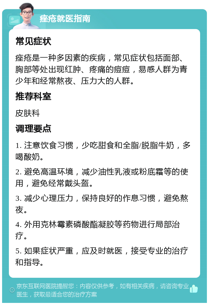 痤疮就医指南 常见症状 痤疮是一种多因素的疾病，常见症状包括面部、胸部等处出现红肿、疼痛的痘痘，易感人群为青少年和经常熬夜、压力大的人群。 推荐科室 皮肤科 调理要点 1. 注意饮食习惯，少吃甜食和全脂/脱脂牛奶，多喝酸奶。 2. 避免高温环境，减少油性乳液或粉底霜等的使用，避免经常戴头盔。 3. 减少心理压力，保持良好的作息习惯，避免熬夜。 4. 外用克林霉素磷酸酯凝胶等药物进行局部治疗。 5. 如果症状严重，应及时就医，接受专业的治疗和指导。