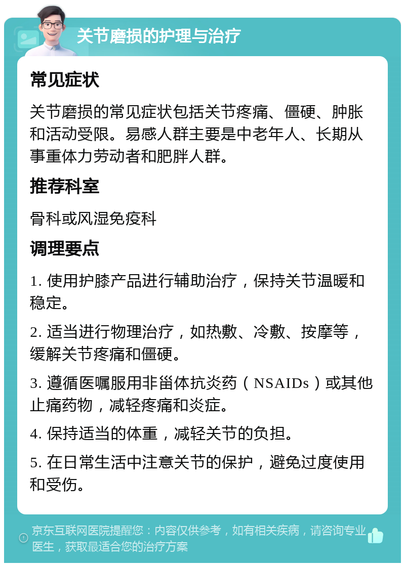 关节磨损的护理与治疗 常见症状 关节磨损的常见症状包括关节疼痛、僵硬、肿胀和活动受限。易感人群主要是中老年人、长期从事重体力劳动者和肥胖人群。 推荐科室 骨科或风湿免疫科 调理要点 1. 使用护膝产品进行辅助治疗，保持关节温暖和稳定。 2. 适当进行物理治疗，如热敷、冷敷、按摩等，缓解关节疼痛和僵硬。 3. 遵循医嘱服用非甾体抗炎药（NSAIDs）或其他止痛药物，减轻疼痛和炎症。 4. 保持适当的体重，减轻关节的负担。 5. 在日常生活中注意关节的保护，避免过度使用和受伤。