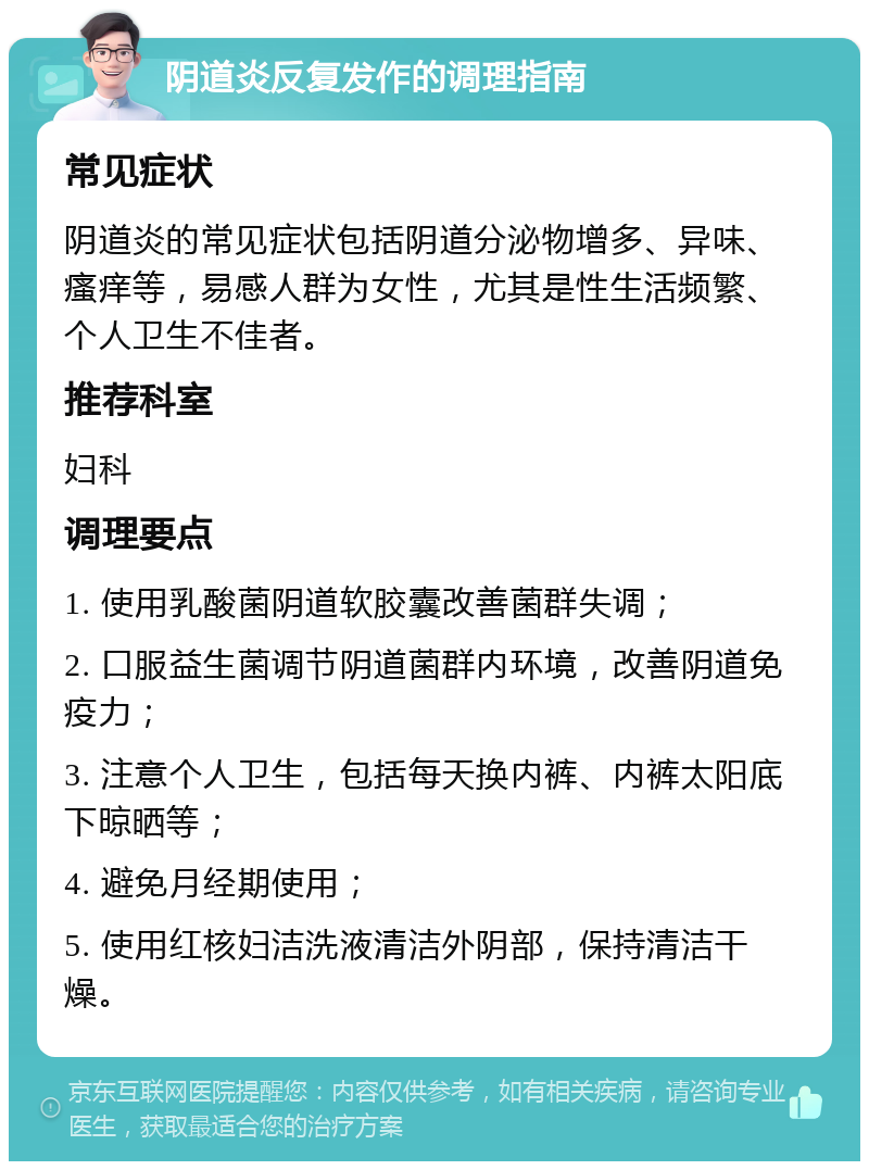 阴道炎反复发作的调理指南 常见症状 阴道炎的常见症状包括阴道分泌物增多、异味、瘙痒等，易感人群为女性，尤其是性生活频繁、个人卫生不佳者。 推荐科室 妇科 调理要点 1. 使用乳酸菌阴道软胶囊改善菌群失调； 2. 口服益生菌调节阴道菌群内环境，改善阴道免疫力； 3. 注意个人卫生，包括每天换内裤、内裤太阳底下晾晒等； 4. 避免月经期使用； 5. 使用红核妇洁洗液清洁外阴部，保持清洁干燥。