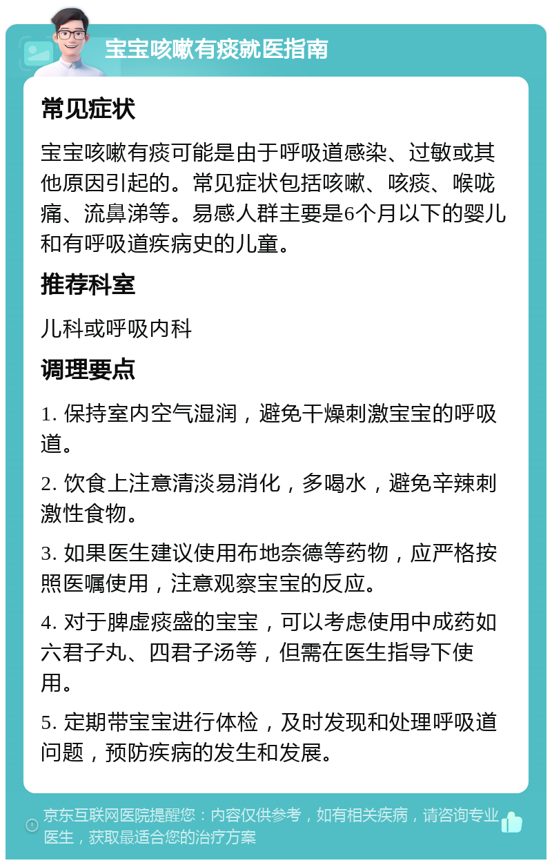 宝宝咳嗽有痰就医指南 常见症状 宝宝咳嗽有痰可能是由于呼吸道感染、过敏或其他原因引起的。常见症状包括咳嗽、咳痰、喉咙痛、流鼻涕等。易感人群主要是6个月以下的婴儿和有呼吸道疾病史的儿童。 推荐科室 儿科或呼吸内科 调理要点 1. 保持室内空气湿润，避免干燥刺激宝宝的呼吸道。 2. 饮食上注意清淡易消化，多喝水，避免辛辣刺激性食物。 3. 如果医生建议使用布地奈德等药物，应严格按照医嘱使用，注意观察宝宝的反应。 4. 对于脾虚痰盛的宝宝，可以考虑使用中成药如六君子丸、四君子汤等，但需在医生指导下使用。 5. 定期带宝宝进行体检，及时发现和处理呼吸道问题，预防疾病的发生和发展。